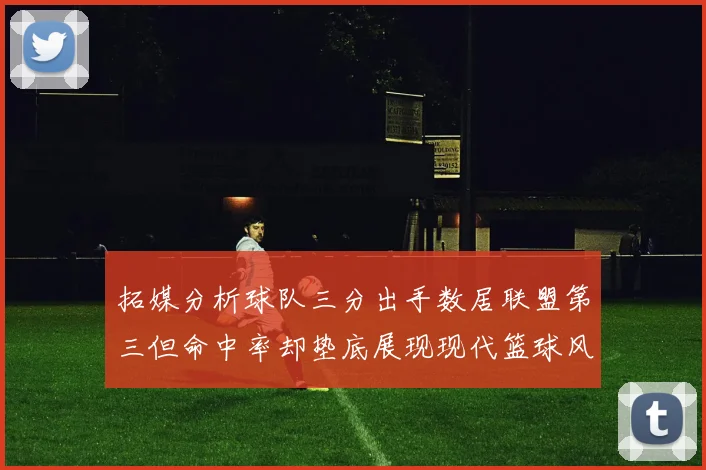 拓媒分析球队三分出手数居联盟第三但命中率却垫底展现现代篮球风格