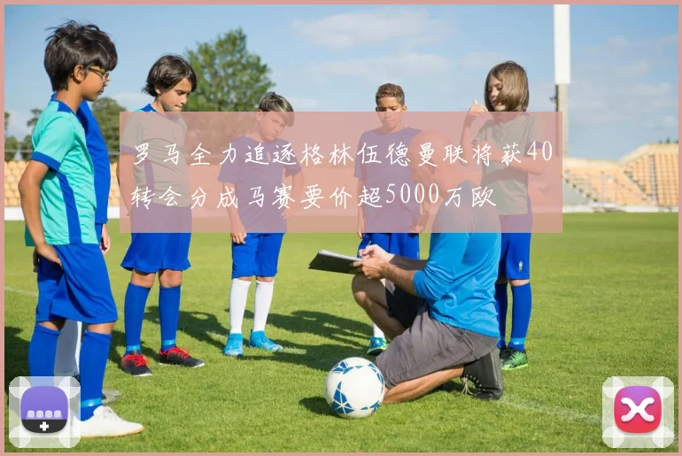 罗马全力追逐格林伍德曼联将获40转会分成马赛要价超5000万欧