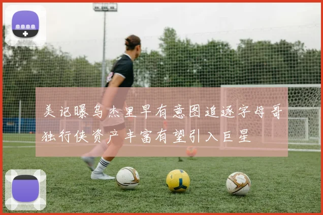 美记曝乌杰里早有意图追逐字母哥独行侠资产丰富有望引入巨星