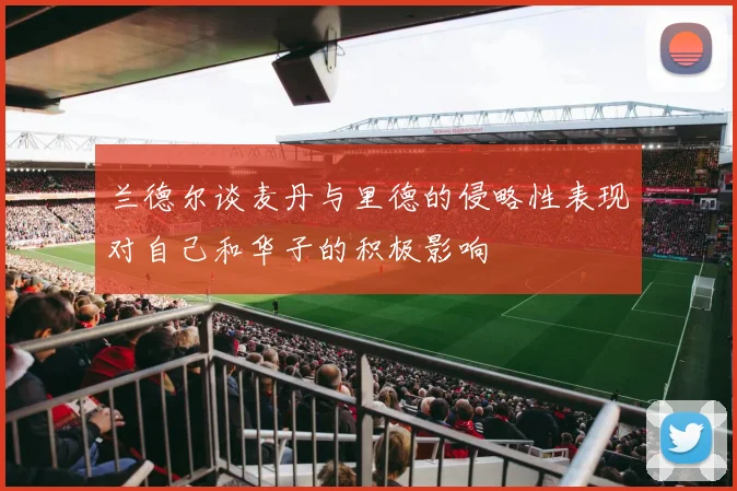 兰德尔谈麦丹与里德的侵略性表现对自己和华子的积极影响