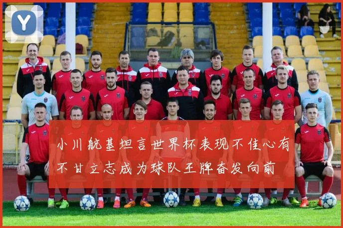 小川航基坦言世界杯表现不佳心有不甘立志成为球队王牌奋发向前