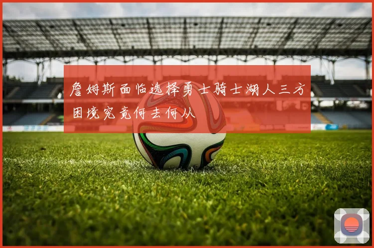 詹姆斯面临选择勇士骑士湖人三方困境究竟何去何从