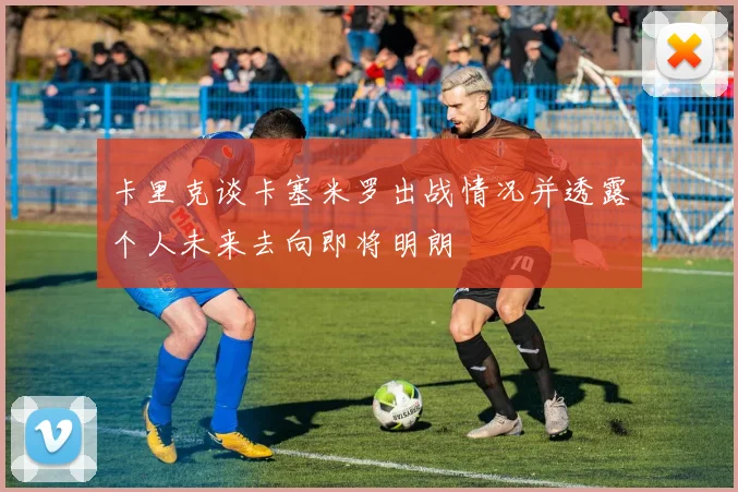 卡里克谈卡塞米罗出战情况并透露个人未来去向即将明朗