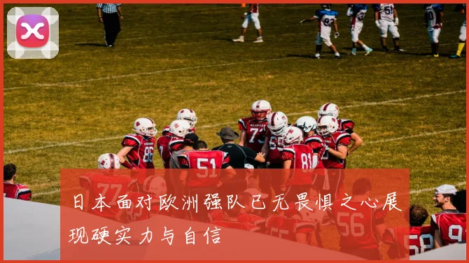 日本面对欧洲强队已无畏惧之心展现硬实力与自信