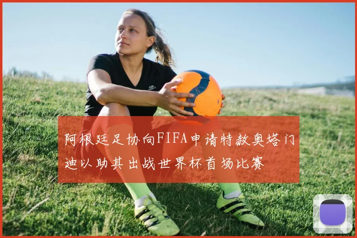 阿根廷足协向FIFA申请特赦奥塔门迪以助其出战世界杯首场比赛