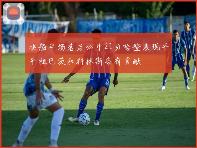 快船半场落后公牛21分哈登表现平平祖巴茨和科林斯各有贡献
