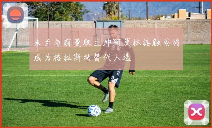 米兰与前曼联主帅阿莫林接触或将成为格拉斯纳替代人选