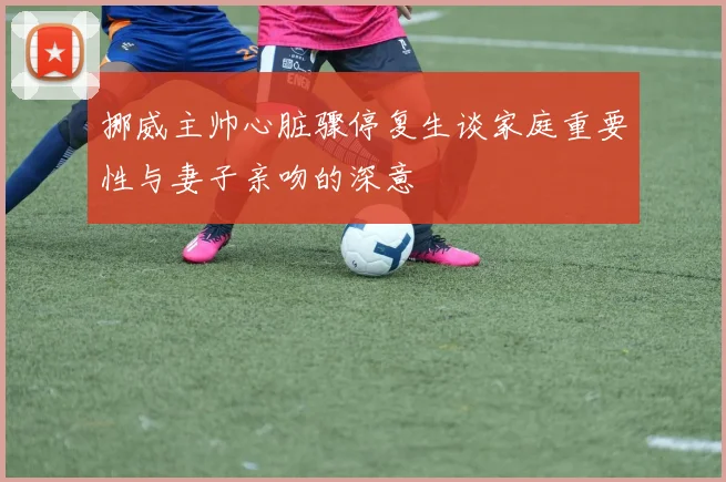 挪威主帅心脏骤停复生谈家庭重要性与妻子亲吻的深意